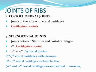 JOINTS OF RIBS
2. COSTOCHONDRAL JOINTS:
 Joints of the Ribs with costal cartilages
 Cartilaginous joints
3. STERNOCOSTAL JOINTS:
 Joints between Sternum and costal cartilages
 1st : Cartilaginous joint
 2nd – 10th : Synovial joints=
2nd-7th costal cartilages with Sternum
8th-10th costal cartilages with each other
(11th and 12th costal cartilages are embedded in muscles)
 