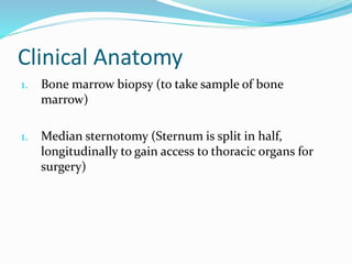 Clinical Anatomy
1. Bone marrow biopsy (to take sample of bone
marrow)
1. Median sternotomy (Sternum is split in half,
longitudinally to gain access to thoracic organs for
surgery)
 