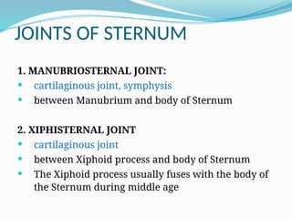 JOINTS OF STERNUM
1. MANUBRIOSTERNAL JOINT:
 cartilaginous joint, symphysis
 between Manubrium and body of Sternum
2. XIPHISTERNAL JOINT
 cartilaginous joint
 between Xiphoid process and body of Sternum
 The Xiphoid process usually fuses with the body of
the Sternum during middle age
 