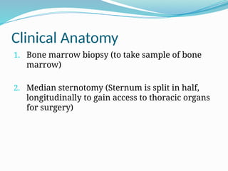 Clinical Anatomy
1. Bone marrow biopsy (to take sample of bone
marrow)
2. Median sternotomy (Sternum is split in half,
longitudinally to gain access to thoracic organs
for surgery)
 