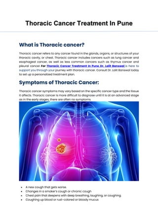 Thoracic Cancer Treatment In Pune
What is Thoracic cancer?
Thoracic cancer refers to any cancer found in the glands, organs, or structures of your
thoracic cavity, or chest. Thoracic cancer includes cancers such as lung cancer and
esophageal cancer, as well as less common cancers such as thymus cancer and
pleural cancer. For Thoracic Cancer Treatment In Pune, Dr. Lalit Banswal is here to
support you through your journey with thoracic cancer. Consult Dr. Lalit Banswal today
to set up a personalized treatment plan.
Symptoms of Thoracic Cancer:
Thoracic cancer symptoms may vary based on the specific cancer type and the tissue
it affects. Thoracic cancer is more difficult to diagnose until it is at an advanced stage
as in the early stages, there are often no symptoms.
• A new cough that gets worse.
• Changes in a smoker’s cough or chronic cough
• Chest pain that deepens with deep breathing, laughing, or coughing.
• Coughing up blood or rust-colored or bloody mucus
 