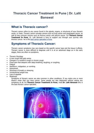 Thoracic Cancer Treatment in Pune | Dr. Lalit
Banswal
What is Thoracic cancer?
Thoracic cancer refers to any cancer found in the glands, organs, or structures of your thoracic
cavity, or chest. Thoracic cancer includes cancers such as lung cancer and esophageal cancer, as
well as less common cancers such as thymus cancer and pleural cancer. For Thoracic Cancer
Treatment In Pune, Dr. Lalit Banswal is here to support you through your journey with
thoracic cancer. He is the best cancer specialist in Pune.
Symptoms of Thoracic Cancer:
Thoracic cancer symptoms may vary based on the specific cancer type and the tissue it affects.
Thoracic cancer is more difficult to diagnose until it is at an advanced stage as in the early
stages, there are often no symptoms.
 Thoracic Oncology
 A new cough that gets worse.
 Changes in a smoker’s cough or chronic cough
 Chest pain that deepens with deep breathing, laughing, or coughing.
 Fatigue
 Heartburn, indigestion, or vomiting
 Hoarseness
 Shortness of breath or wheezing
 Unintentional weight loss
 Loss of appetite
 Weakness
Symptoms of thoracic cancer are also common in other conditions. If you notice one or more
doesn’t mean that you have cancer. Some people are also diagnosed without seeing any
symptoms at all. For Thoracic Cancer Treatment In Pune, meet Dr. Lalit Banswal who is
the best thoracic cancer specialist.
 