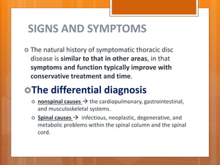 SIGNS AND SYMPTOMS
 The natural history of symptomatic thoracic disc
disease is similar to that in other areas, in that
symptoms and function typically improve with
conservative treatment and time.
The differential diagnosis
 nonspinal causes  the cardiopulmonary, gastrointestinal,
and musculoskeletal systems.
 Spinal causes  infectious, neoplastic, degenerative, and
metabolic problems within the spinal column and the spinal
cord.
 