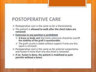 POSTOPERATIVE CARE
 Postoperative care is the same as for a thoracotomy.
 The patient is allowed to walk after the chest tubes are
removed.
 Extension in any position is prohibited.
 A brace or body cast that limits extension should be used if
the stability of the graft is questionable.
 The graft usually is stable without support if only one disc
space is removed.
 Postoperative care is the same as for anterior corpectomy
and fusion if more than one disc level is removed.
 If no fusion is done, the patient is mobilized as pain
permits without a brace.
 