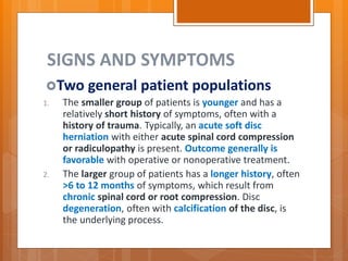 SIGNS AND SYMPTOMS
Two general patient populations
1. The smaller group of patients is younger and has a
relatively short history of symptoms, often with a
history of trauma. Typically, an acute soft disc
herniation with either acute spinal cord compression
or radiculopathy is present. Outcome generally is
favorable with operative or nonoperative treatment.
2. The larger group of patients has a longer history, often
>6 to 12 months of symptoms, which result from
chronic spinal cord or root compression. Disc
degeneration, often with calcification of the disc, is
the underlying process.
 