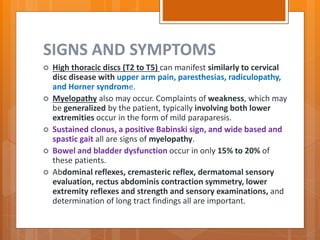 SIGNS AND SYMPTOMS
 High thoracic discs (T2 to T5) can manifest similarly to cervical
disc disease with upper arm pain, paresthesias, radiculopathy,
and Horner syndrome.
 Myelopathy also may occur. Complaints of weakness, which may
be generalized by the patient, typically involving both lower
extremities occur in the form of mild paraparesis.
 Sustained clonus, a positive Babinski sign, and wide based and
spastic gait all are signs of myelopathy.
 Bowel and bladder dysfunction occur in only 15% to 20% of
these patients.
 Abdominal reflexes, cremasteric reflex, dermatomal sensory
evaluation, rectus abdominis contraction symmetry, lower
extremity reflexes and strength and sensory examinations, and
determination of long tract findings all are important.
 