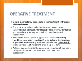 OPERATIVE TREATMENT
 Simple laminectomy has no role in the treatment of thoracic
disc herniations.
 Posterior approaches, including costotransversectomy,
transpedicular approach, transfacet pedicle sparing, transdural,
and lateral extracavitary approach, all have been used
successfully.
 Most more recent studies suggest that lateral rachiotomy
(modified costotransversectomy) or an anterior transthoracic
approach for discectomy produces considerably better results
with no evidence of worsening after the procedure.
 Anterior approaches via thoracotomy, a transsternal approach,
retropleural approach, or VATS also have been used
successfully.
 