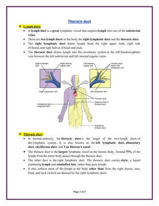 Page 1 of 3
Thoracic duct
 Lymph duct:
 A lymph duct is a great lymphatic vessel that empties lymph into one of the subclavian
veins.
 There are two lymph ducts in the body the right lymphatic duct and the thoracic duct.
 The right lymphatic duct drains lymph from the right upper limb, right side
of thorax and right halves of head and neck.
 The thoracic duct drains lymph into the circulatory system at the left brachiocephalic
vein between the left subclavian and left internal jugular veins.
 Thoracic duct:
 In human anatomy, the thoracic duct is the larger of the two lymph ducts of
the lymphatic system. It is also known as the left lymphatic duct, alimentary
duct, chyliferous duct, and Van Hoorne's canal.
 The thoracic duct is the largest lymphatic vessel in the human body. Around 75% of the
lymph from the entire body passes through the thoracic duct.
 The other duct is the right lymphatic duct. The thoracic duct carries chyle, a liquid
containing lymph and emulsified fats, rather than pure lymph.
 It also collects most of the lymph in the body other than from the right thorax, arm,
head, and neck (which are drained by the right lymphatic duct).
 
