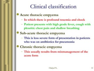 Chalya P.L. 12
Clinical classification
Acute thoracic empyema
– In which there is profound toxemia and shock
– Patient presents with high grade fever, cough with
pleuritic chest pain and shallow breathing
Sub-acute thoracic empyema
– This is less severe form of presentation in patients
who was on antibiotics for pneumonia
Chronic thoracic empyema
– This usually results from mismanagement of the
acute form
 