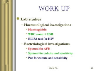 Chalya P.L. 20
WORK UP
Lab studies
– Haematological investigations
• Haemoglobin
• WBC count + ESR
• ELISA test for HIV
– Bacteriological investigations
• Sputum for AFB
• Sputum for culture and sensitivity
• Pus for culture and sensitivity
 