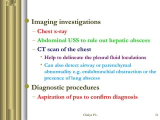 Chalya P.L. 21
Imaging investigations
– Chest x-ray
– Abdominal USS to rule out hepatic abscess
– CT scan of the chest
• Help to delineate the pleural fluid loculations
• Can also detect airway or parenchymal
abnormality e.g. endobronchial obstruction or the
presence of lung abscess
Diagnostic procedures
– Aspiration of pus to confirm diagnosis
 