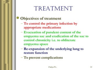 Chalya P.L. 22
TREATMENT
Objectives of treatment
– To control the primary infection by
appropriate medications
– Evacuation of purulent content of the
empyema sac and eradication of the sac to
control chronicity i.e. to obliterate
empyema space
– Re-expansion of the underlying lung to
restore function
– To prevent complications
 