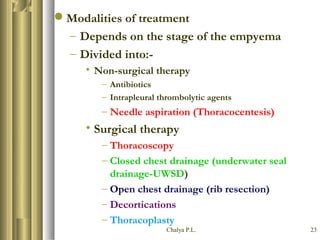 Chalya P.L. 23
Modalities of treatment
– Depends on the stage of the empyema
– Divided into:-
• Non-surgical therapy
– Antibiotics
– Intrapleural thrombolytic agents
– Needle aspiration (Thoracocentesis)
• Surgical therapy
– Thoracoscopy
– Closed chest drainage (underwater seal
drainage-UWSD)
– Open chest drainage (rib resection)
– Decortications
– Thoracoplasty
 