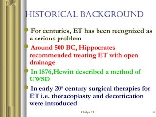 Chalya P.L. 4
HISTORICAL BACKGROUND
For centuries, ET has been recognized as
a serious problem
Around 500 BC, Hippocrates
recommended treating ET with open
drainage
In 1876,Hewitt described a method of
UWSD
In early 20th
century surgical therapies for
ET i.e. thoracoplasty and decortication
were introduced
 