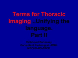 Terms for Thoracic
Imaging ..Unifying the
     language.
       Part II
        Dr/Ahmed Bahnassy
    Consultant Radiologist –RMH.
         MBCHB-MD-FRCR.
 