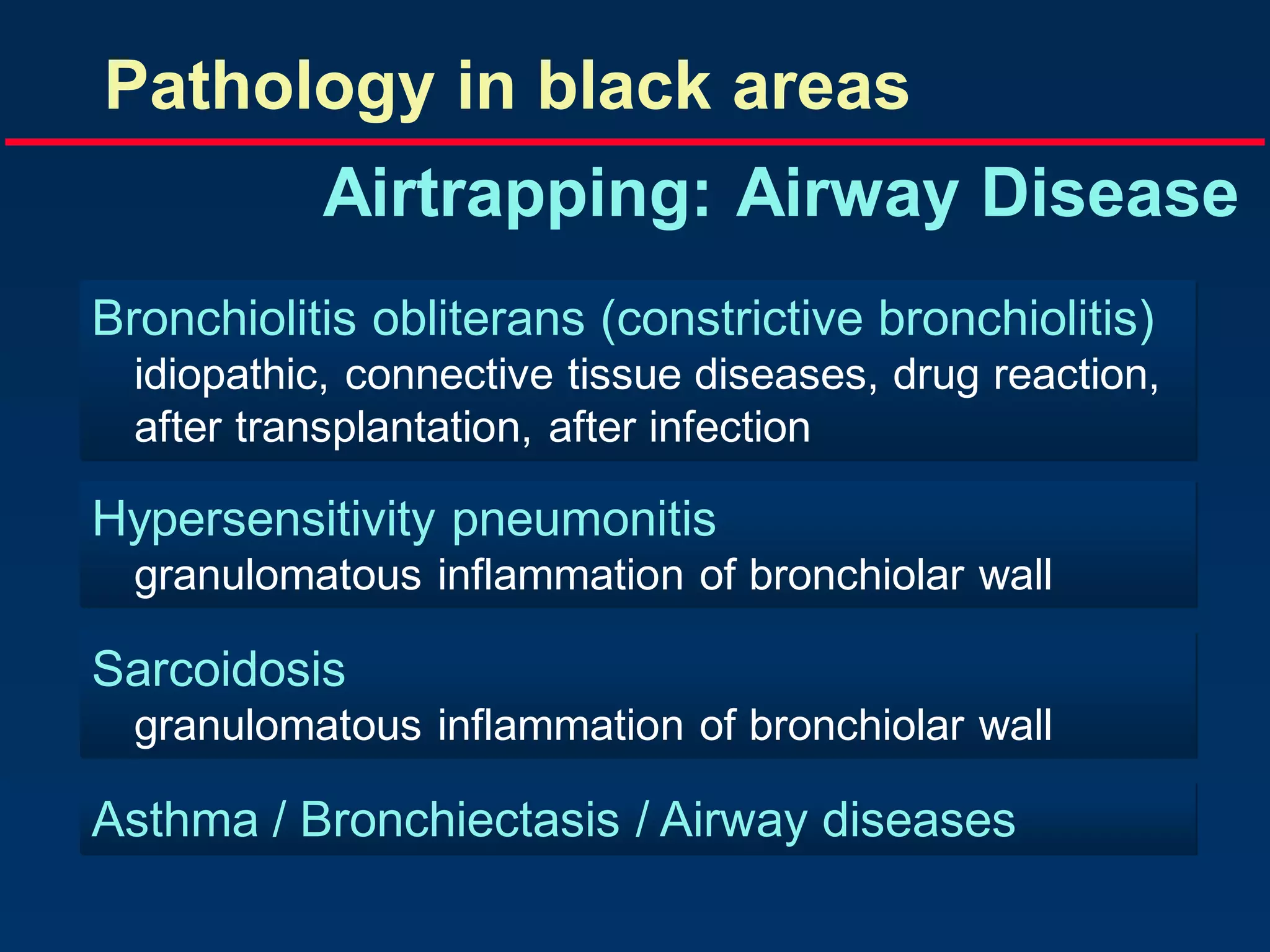 Pathology in black areas
Airtrapping: Airway Disease
Bronchiolitis obliterans (constrictive bronchiolitis)
idiopathic, connective tissue diseases, drug reaction,
after transplantation, after infection

Hypersensitivity pneumonitis
granulomatous inflammation of bronchiolar wall

Sarcoidosis
granulomatous inflammation of bronchiolar wall

Asthma / Bronchiectasis / Airway diseases

 