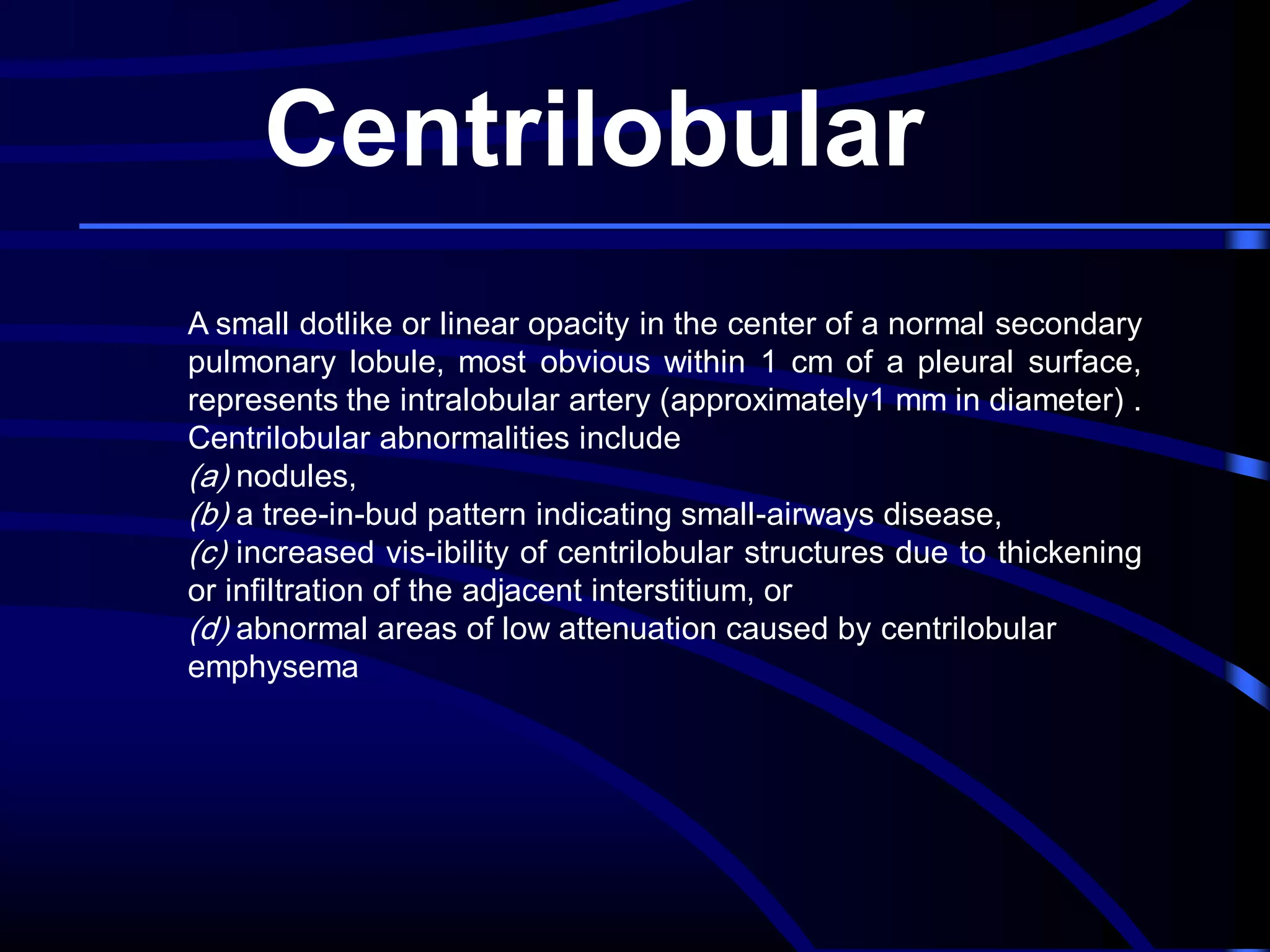 Centrilobular
A small dotlike or linear opacity in the center of a normal secondary
pulmonary lobule, most obvious within 1 cm of a pleural surface,
represents the intralobular artery (approximately1 mm in diameter) .
Centrilobular abnormalities include
(a) nodules,
(b) a tree-in-bud pattern indicating small-airways disease,
(c) increased vis-ibility of centrilobular structures due to thickening
or infiltration of the adjacent interstitium, or
(d) abnormal areas of low attenuation caused by centrilobular
emphysema

 