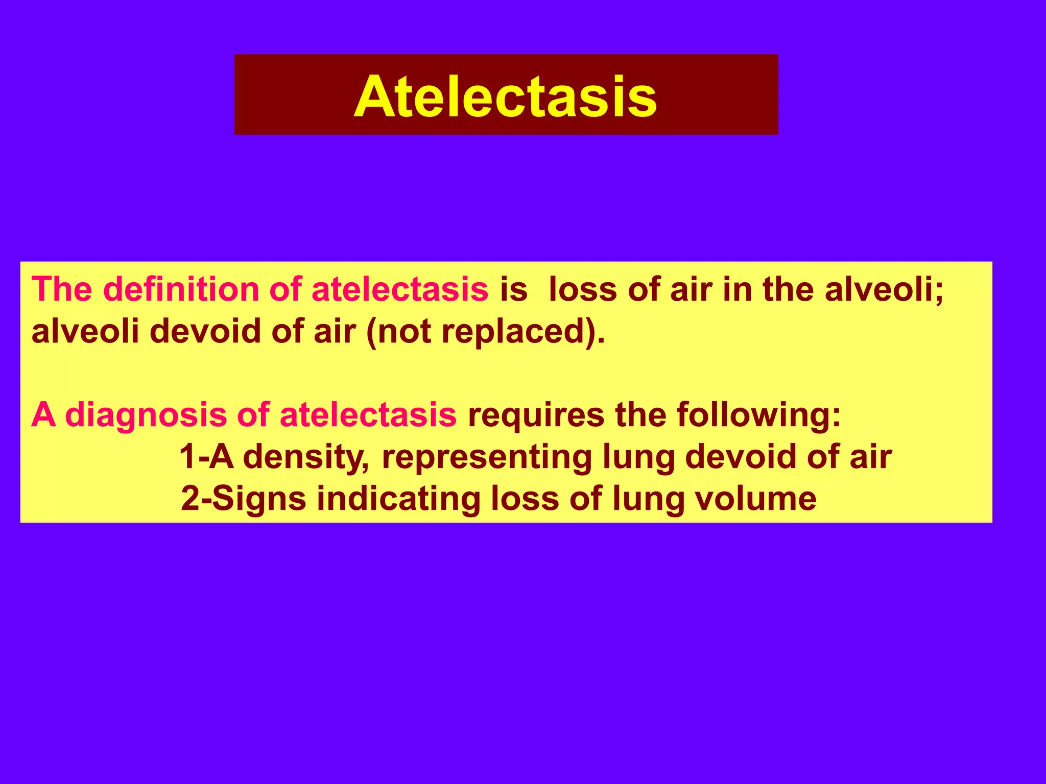 Atelectasis

The definition of atelectasis is loss of air in the alveoli;
alveoli devoid of air (not replaced).
A diagnosis of atelectasis requires the following:
1-A density, representing lung devoid of air
2-Signs indicating loss of lung volume

 