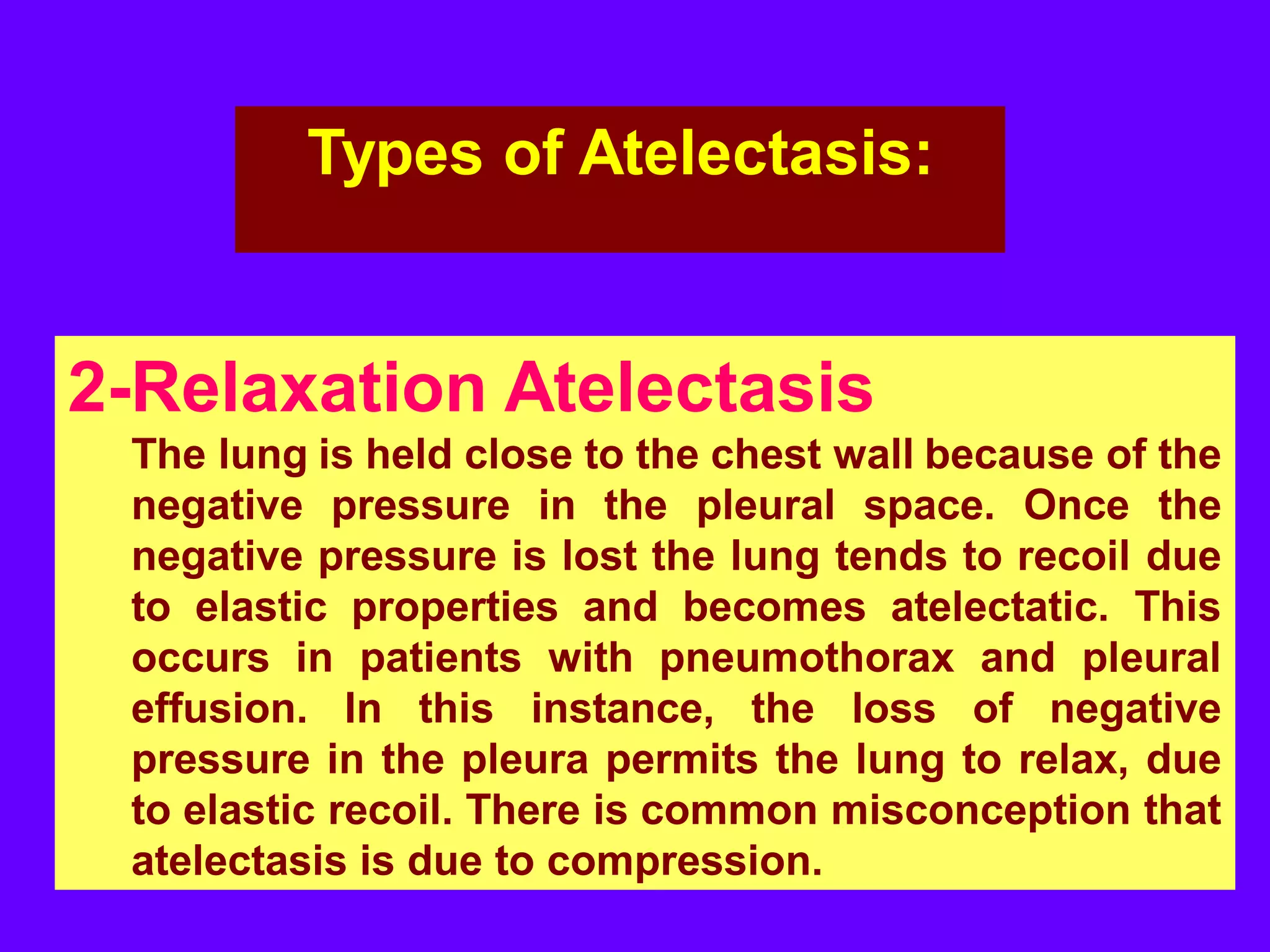 Types of Atelectasis:

2-Relaxation Atelectasis
The lung is held close to the chest wall because of the
negative pressure in the pleural space. Once the
negative pressure is lost the lung tends to recoil due
to elastic properties and becomes atelectatic. This
occurs in patients with pneumothorax and pleural
effusion. In this instance, the loss of negative
pressure in the pleura permits the lung to relax, due
to elastic recoil. There is common misconception that
atelectasis is due to compression.

 
