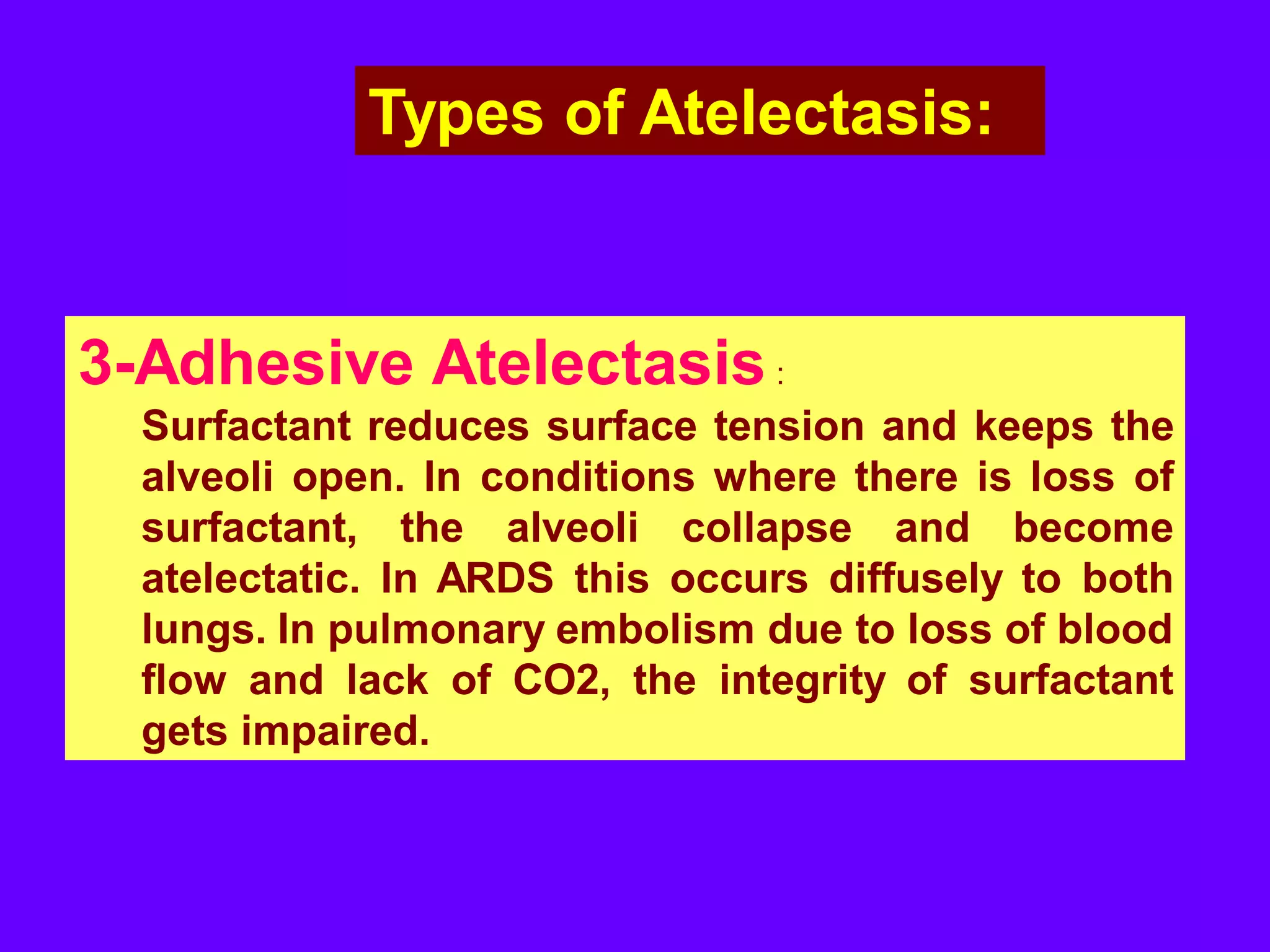 Types of Atelectasis:

3-Adhesive Atelectasis :
Surfactant reduces surface tension and keeps the
alveoli open. In conditions where there is loss of
surfactant, the alveoli collapse and become
atelectatic. In ARDS this occurs diffusely to both
lungs. In pulmonary embolism due to loss of blood
flow and lack of CO2, the integrity of surfactant
gets impaired.

 