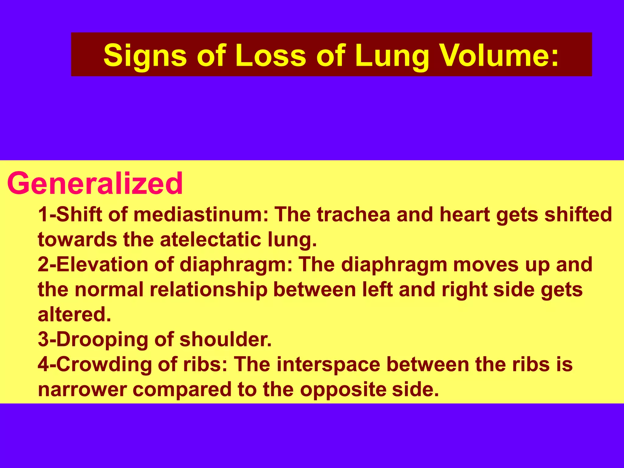 Signs of Loss of Lung Volume:

Generalized
1-Shift of mediastinum: The trachea and heart gets shifted
towards the atelectatic lung.
2-Elevation of diaphragm: The diaphragm moves up and
the normal relationship between left and right side gets
altered.
3-Drooping of shoulder.
4-Crowding of ribs: The interspace between the ribs is
narrower compared to the opposite side.

 