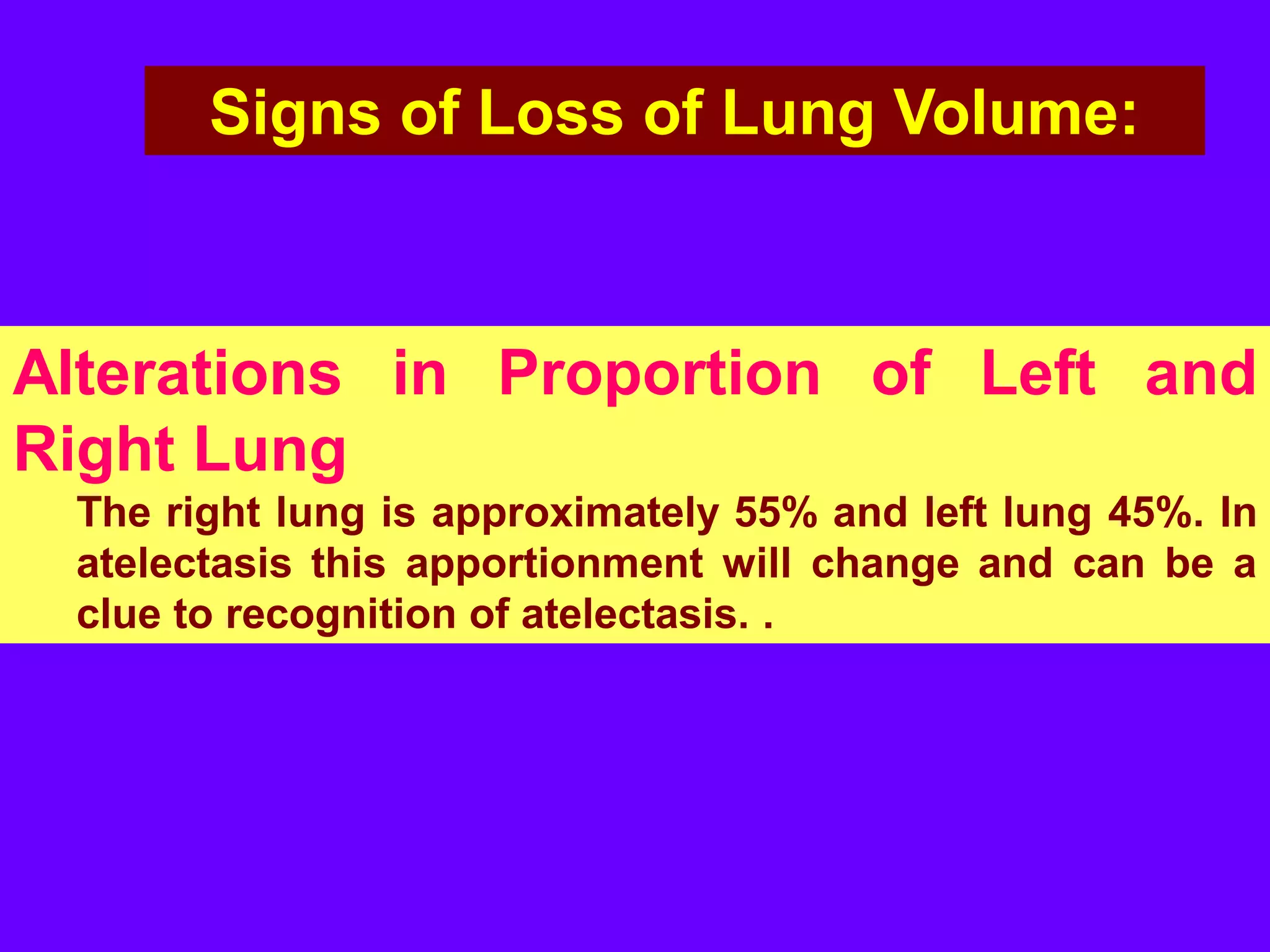 Signs of Loss of Lung Volume:

Alterations in Proportion of Left and
Right Lung
The right lung is approximately 55% and left lung 45%. In
atelectasis this apportionment will change and can be a
clue to recognition of atelectasis. .

 
