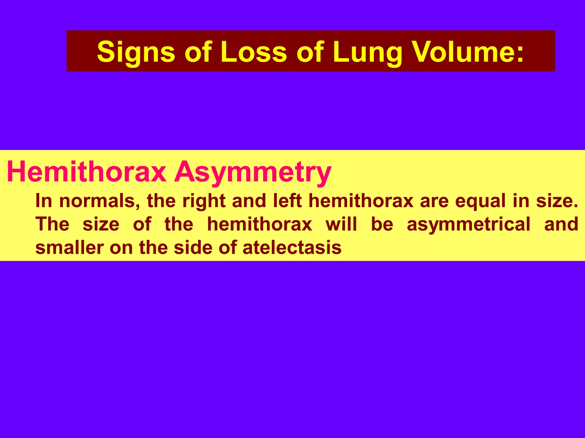 Signs of Loss of Lung Volume:

Hemithorax Asymmetry
In normals, the right and left hemithorax are equal in size.
The size of the hemithorax will be asymmetrical and
smaller on the side of atelectasis

 