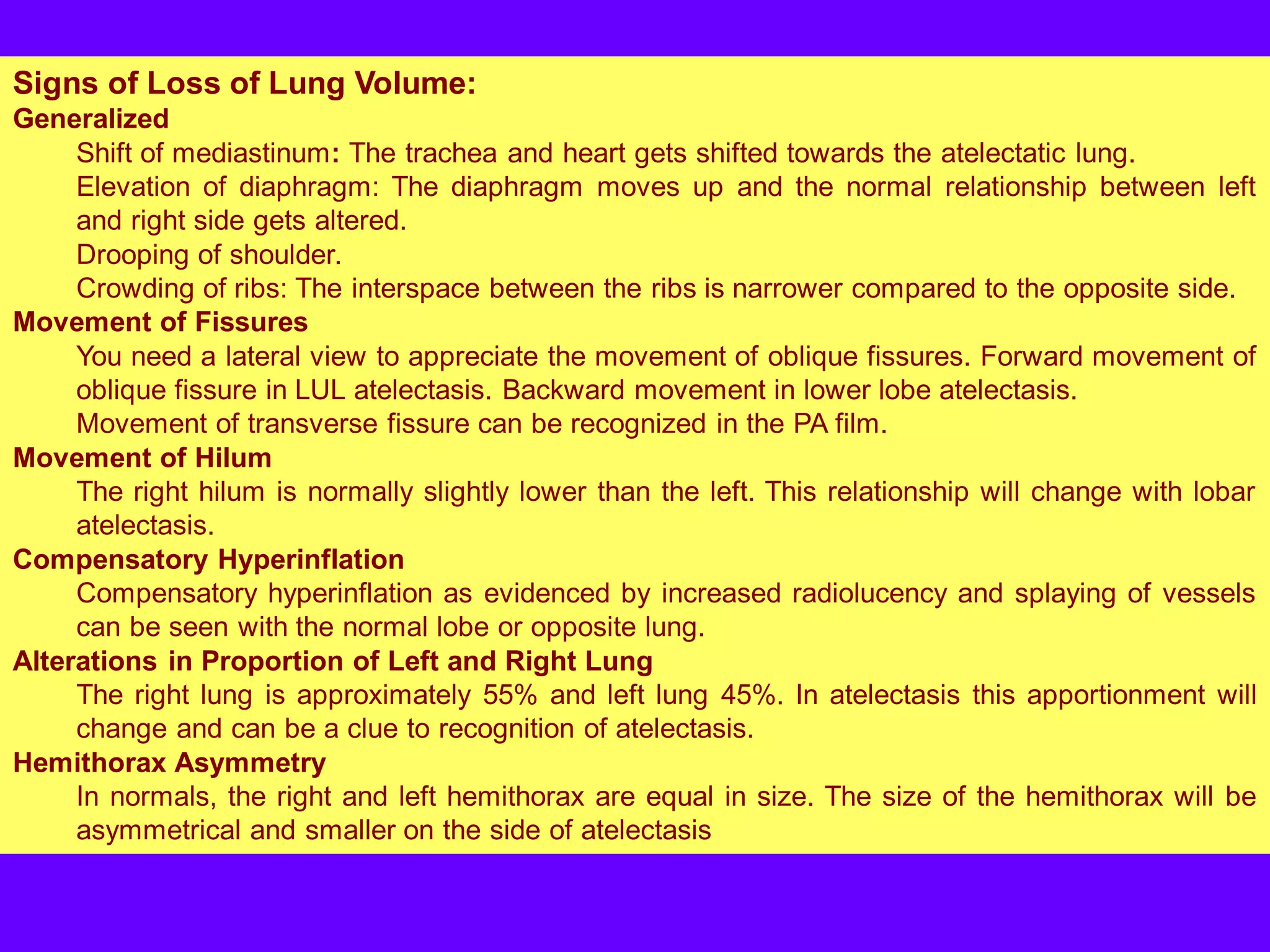 Signs of Loss of Lung Volume:
Generalized
Shift of mediastinum: The trachea and heart gets shifted towards the atelectatic lung.
Elevation of diaphragm: The diaphragm moves up and the normal relationship between left
and right side gets altered.
Drooping of shoulder.
Crowding of ribs: The interspace between the ribs is narrower compared to the opposite side.
Movement of Fissures
You need a lateral view to appreciate the movement of oblique fissures. Forward movement of
oblique fissure in LUL atelectasis. Backward movement in lower lobe atelectasis.
Movement of transverse fissure can be recognized in the PA film.
Movement of Hilum
The right hilum is normally slightly lower than the left. This relationship will change with lobar
atelectasis.
Compensatory Hyperinflation
Compensatory hyperinflation as evidenced by increased radiolucency and splaying of vessels
can be seen with the normal lobe or opposite lung.
Alterations in Proportion of Left and Right Lung
The right lung is approximately 55% and left lung 45%. In atelectasis this apportionment will
change and can be a clue to recognition of atelectasis.
Hemithorax Asymmetry
In normals, the right and left hemithorax are equal in size. The size of the hemithorax will be
asymmetrical and smaller on the side of atelectasis

 