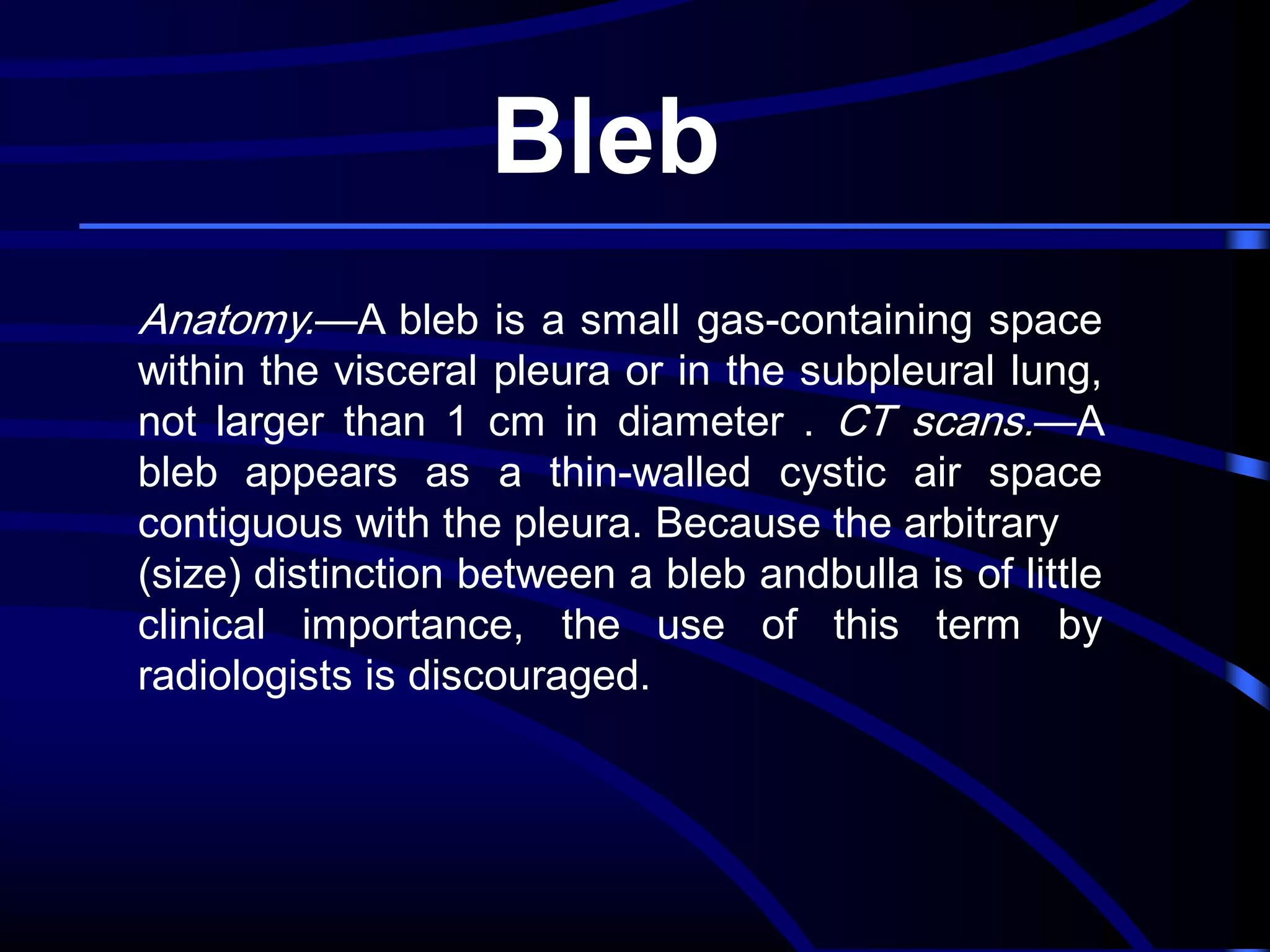 Bleb
Anatomy.—A bleb is a small gas-containing space
within the visceral pleura or in the subpleural lung,
not larger than 1 cm in diameter . CT scans.—A
bleb appears as a thin-walled cystic air space
contiguous with the pleura. Because the arbitrary
(size) distinction between a bleb andbulla is of little
clinical importance, the use of this term by
radiologists is discouraged.

 