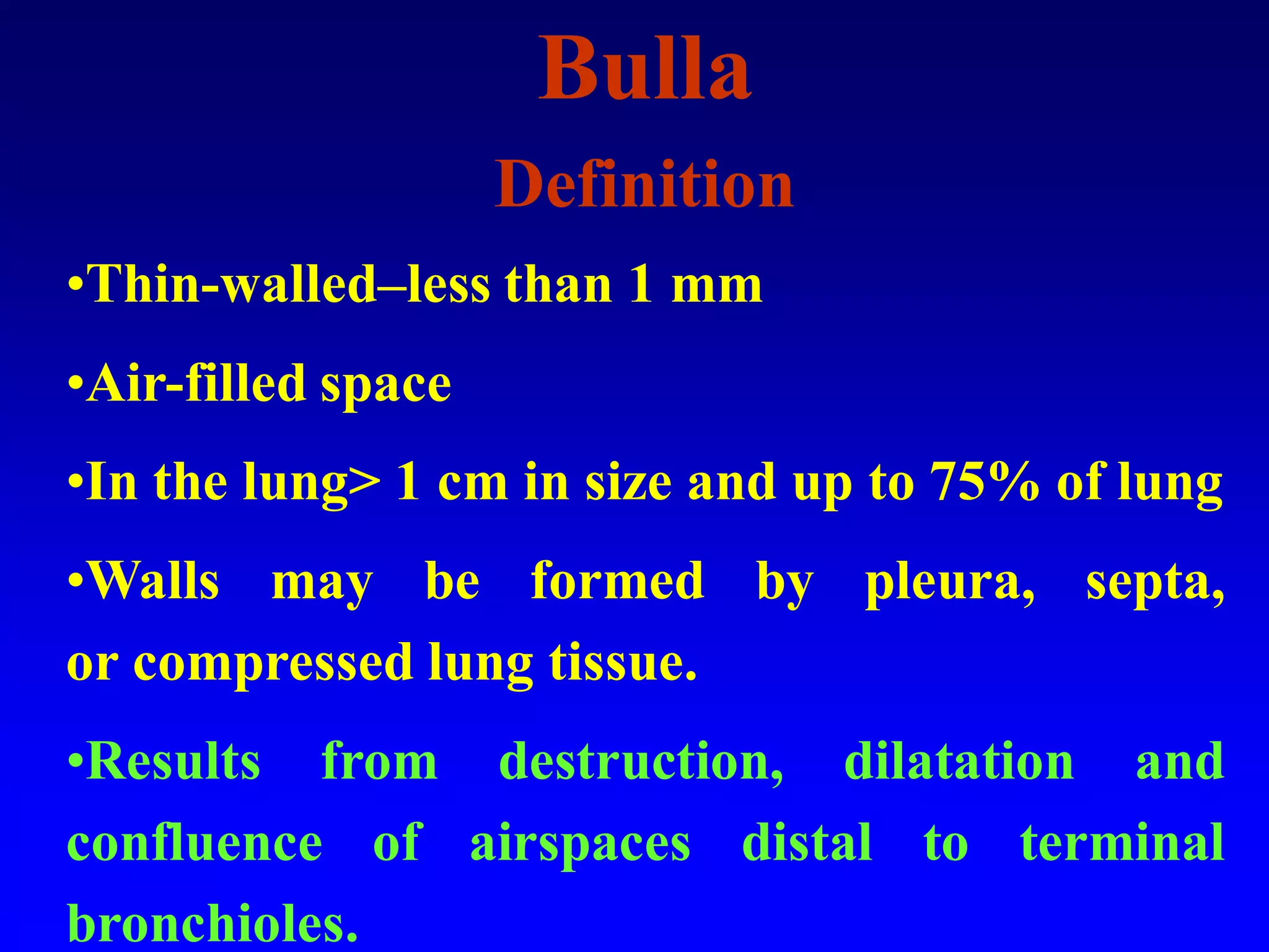 Bulla
Definition
•Thin-walled–less than 1 mm
•Air-filled space
•In the lung> 1 cm in size and up to 75% of lung
•Walls may be formed by pleura, septa,
or compressed lung tissue.
•Results from destruction, dilatation and
confluence of airspaces distal to terminal
bronchioles.

 