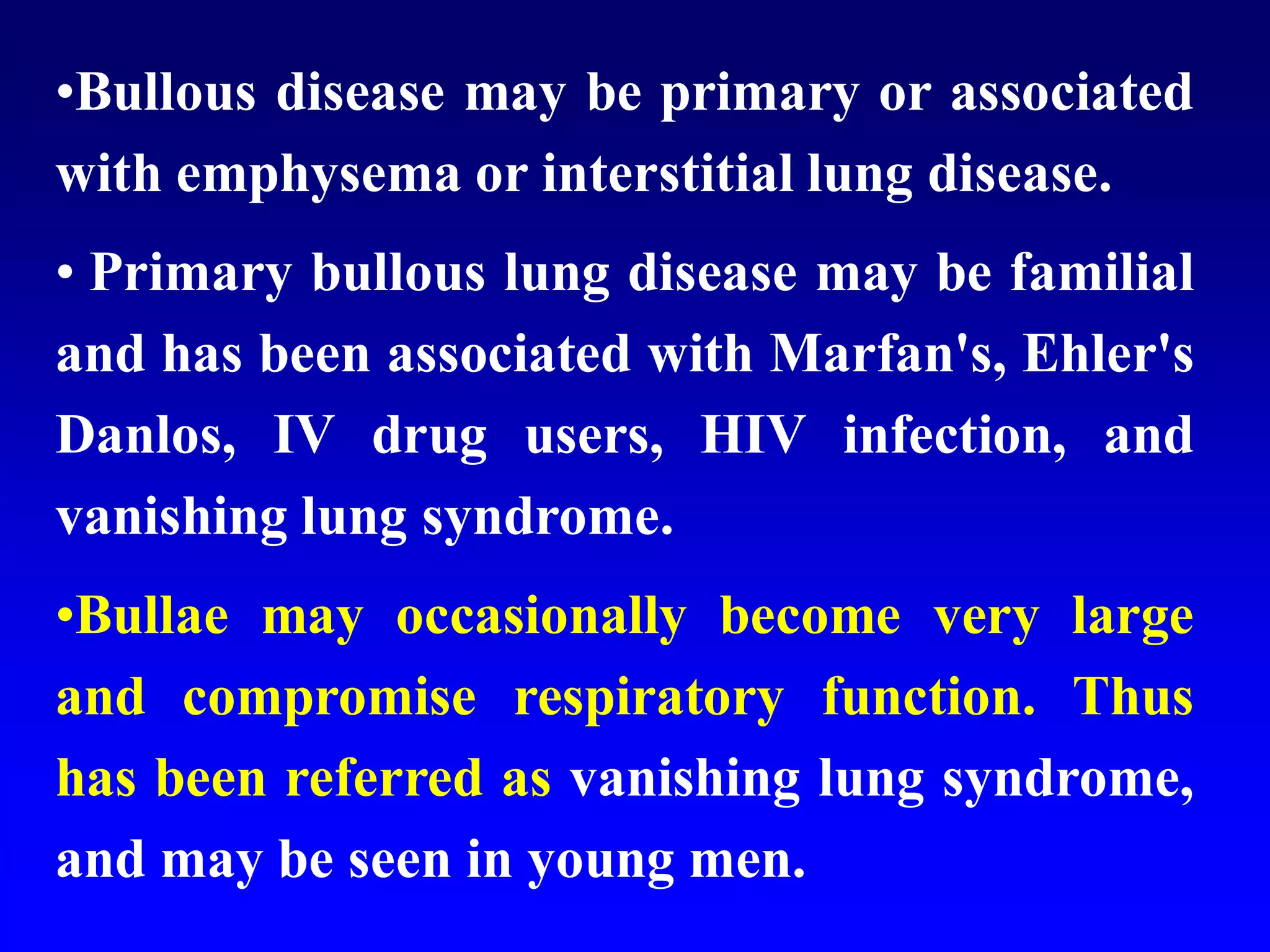 •Bullous disease may be primary or associated
with emphysema or interstitial lung disease.
• Primary bullous lung disease may be familial
and has been associated with Marfan's, Ehler's
Danlos, IV drug users, HIV infection, and
vanishing lung syndrome.
•Bullae may occasionally become very large
and compromise respiratory function. Thus
has been referred as vanishing lung syndrome,
and may be seen in young men.

 