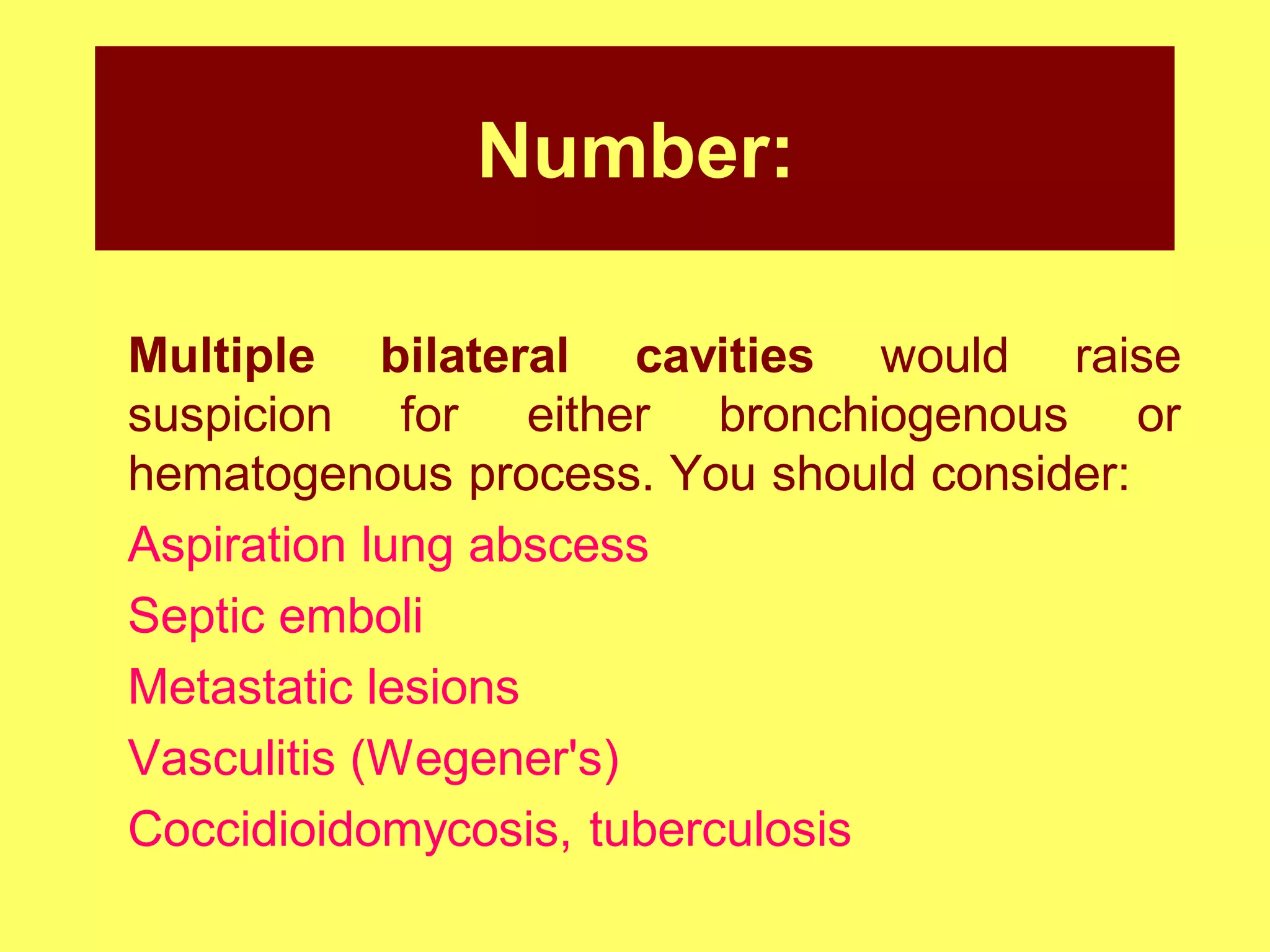 Number:
Multiple bilateral cavities would raise
suspicion for either bronchiogenous or
hematogenous process. You should consider:
Aspiration lung abscess
Septic emboli
Metastatic lesions
Vasculitis (Wegener's)
Coccidioidomycosis, tuberculosis

 