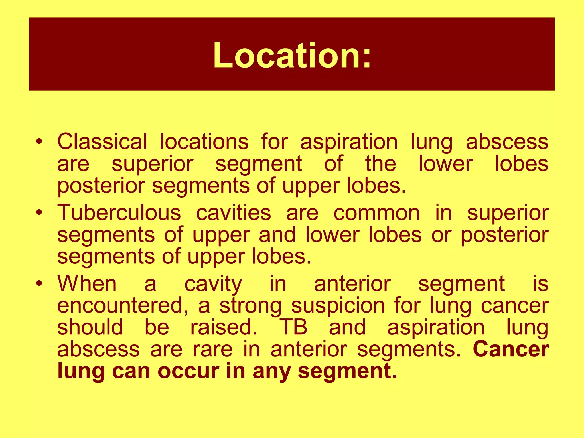 Location:
• Classical locations for aspiration lung abscess
are superior segment of the lower lobes
posterior segments of upper lobes.
• Tuberculous cavities are common in superior
segments of upper and lower lobes or posterior
segments of upper lobes.
• When a cavity in anterior segment is
encountered, a strong suspicion for lung cancer
should be raised. TB and aspiration lung
abscess are rare in anterior segments. Cancer
lung can occur in any segment.

 