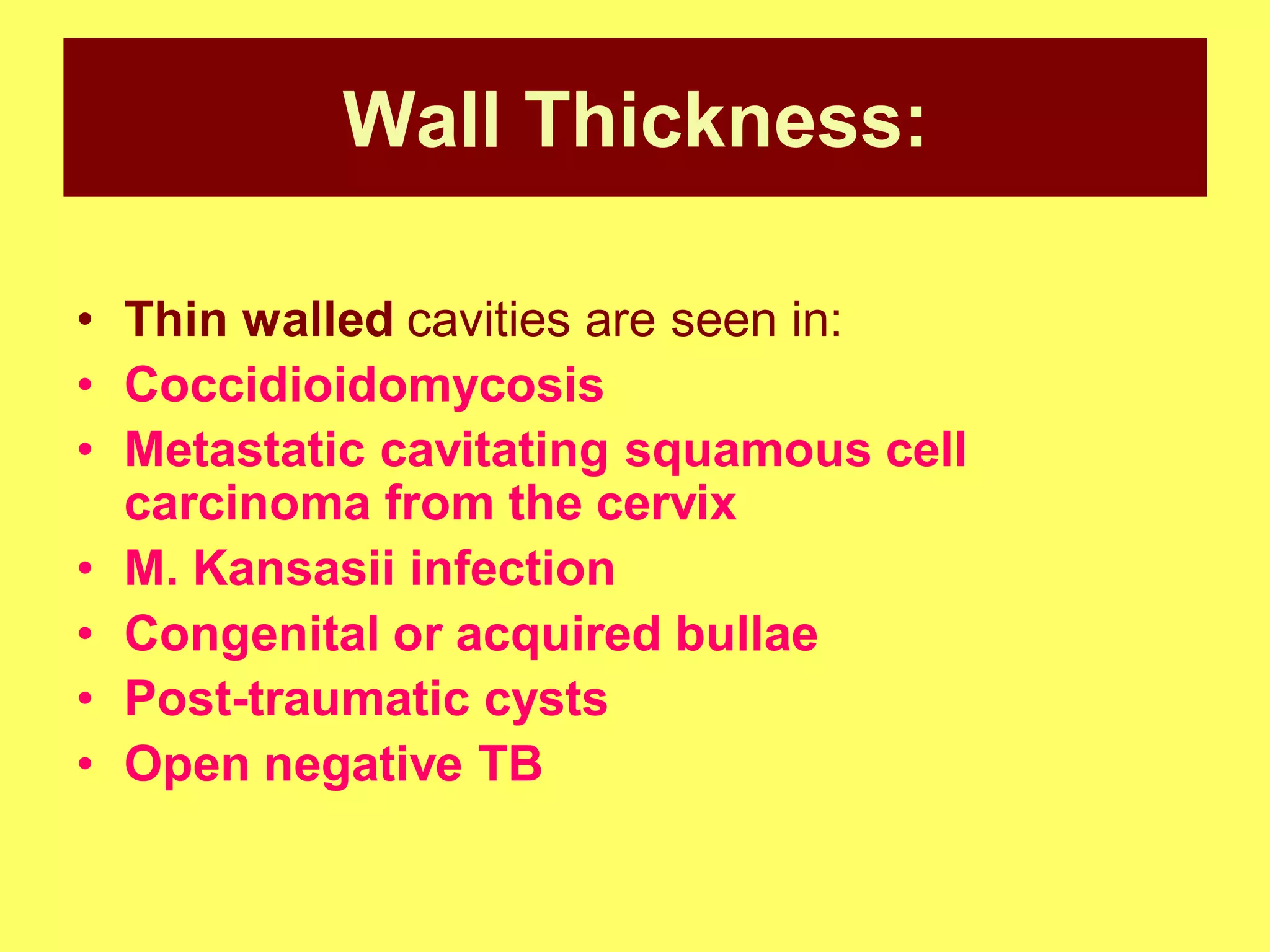 Wall Thickness:
• Thin walled cavities are seen in:
• Coccidioidomycosis
• Metastatic cavitating squamous cell
carcinoma from the cervix
• M. Kansasii infection
• Congenital or acquired bullae
• Post-traumatic cysts
• Open negative TB

 