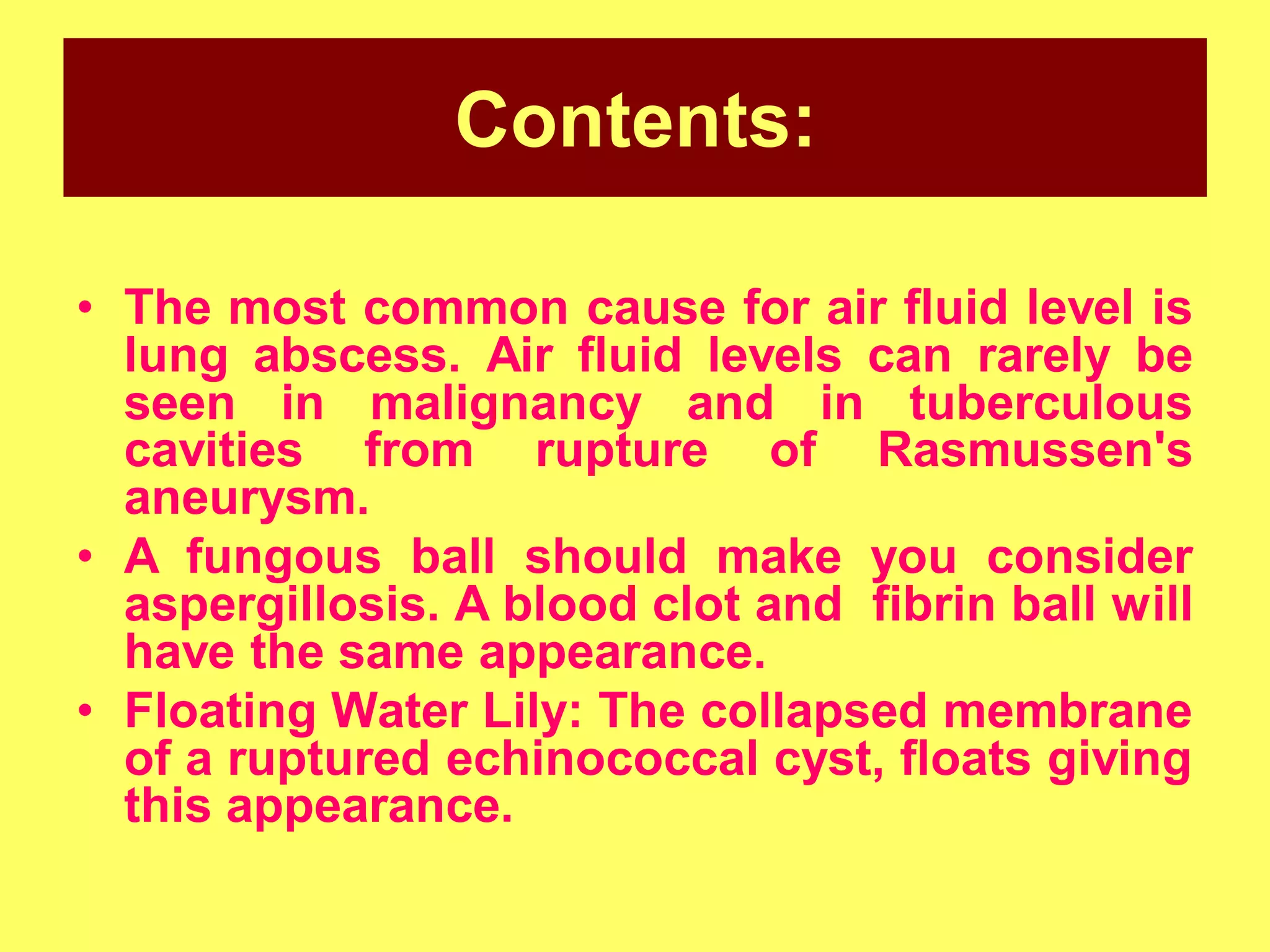 Contents:
• The most common cause for air fluid level is
lung abscess. Air fluid levels can rarely be
seen in malignancy and in tuberculous
cavities from rupture of Rasmussen's
aneurysm.
• A fungous ball should make you consider
aspergillosis. A blood clot and fibrin ball will
have the same appearance.
• Floating Water Lily: The collapsed membrane
of a ruptured echinococcal cyst, floats giving
this appearance.

 