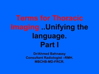 Terms for Thoracic
Imaging ..Unifying the
     language.
        Part I
        Dr/Ahmed Bahnassy
    Consultant Radiologist –RMH.
         MBCHB-MD-FRCR.
 