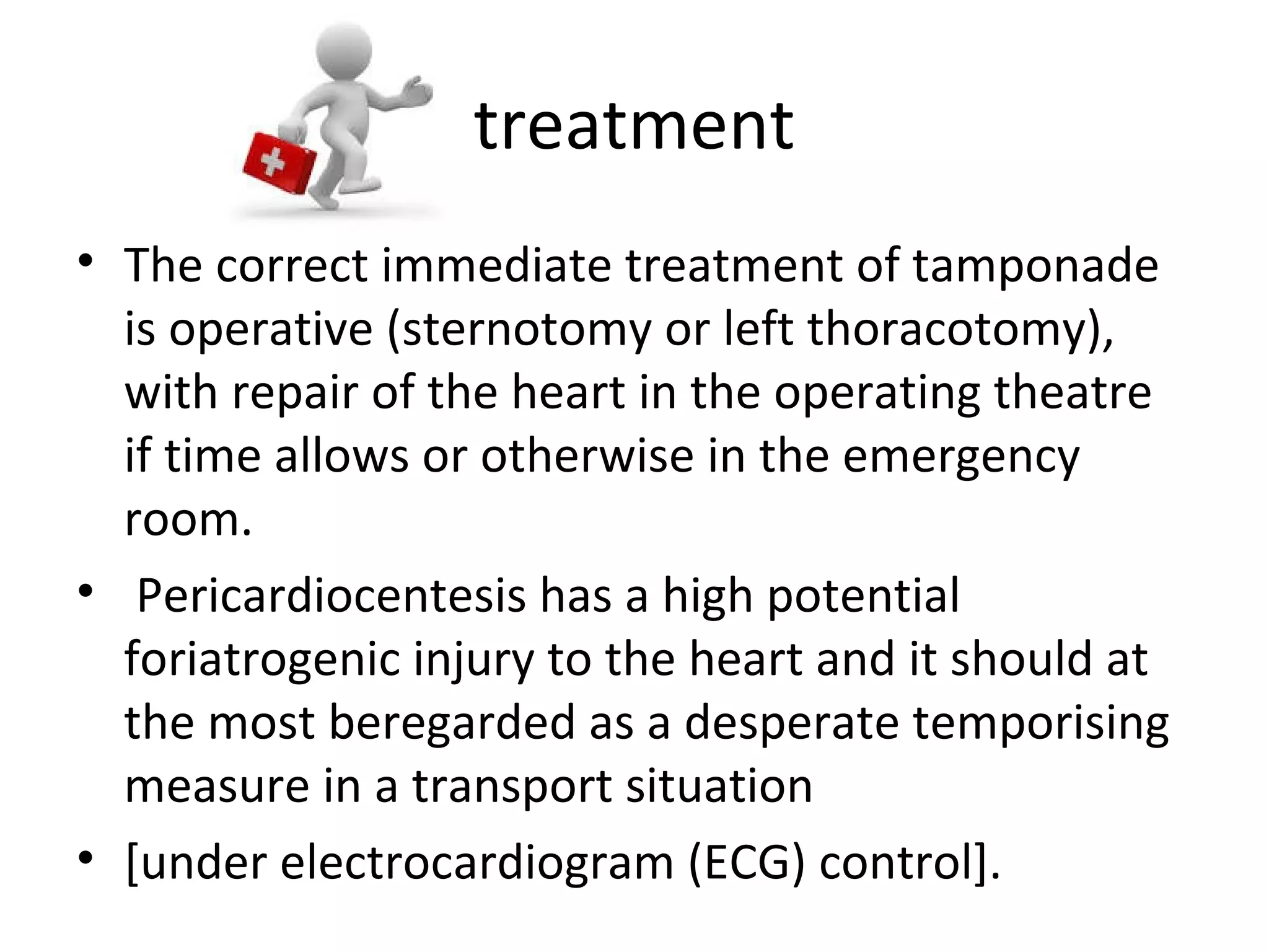 treatment
• The correct immediate treatment of tamponade
is operative (sternotomy or left thoracotomy),
with repair of the heart in the operating theatre
if time allows or otherwise in the emergency
room.
• Pericardiocentesis has a high potential
foriatrogenic injury to the heart and it should at
the most beregarded as a desperate temporising
measure in a transport situation
• [under electrocardiogram (ECG) control].

 