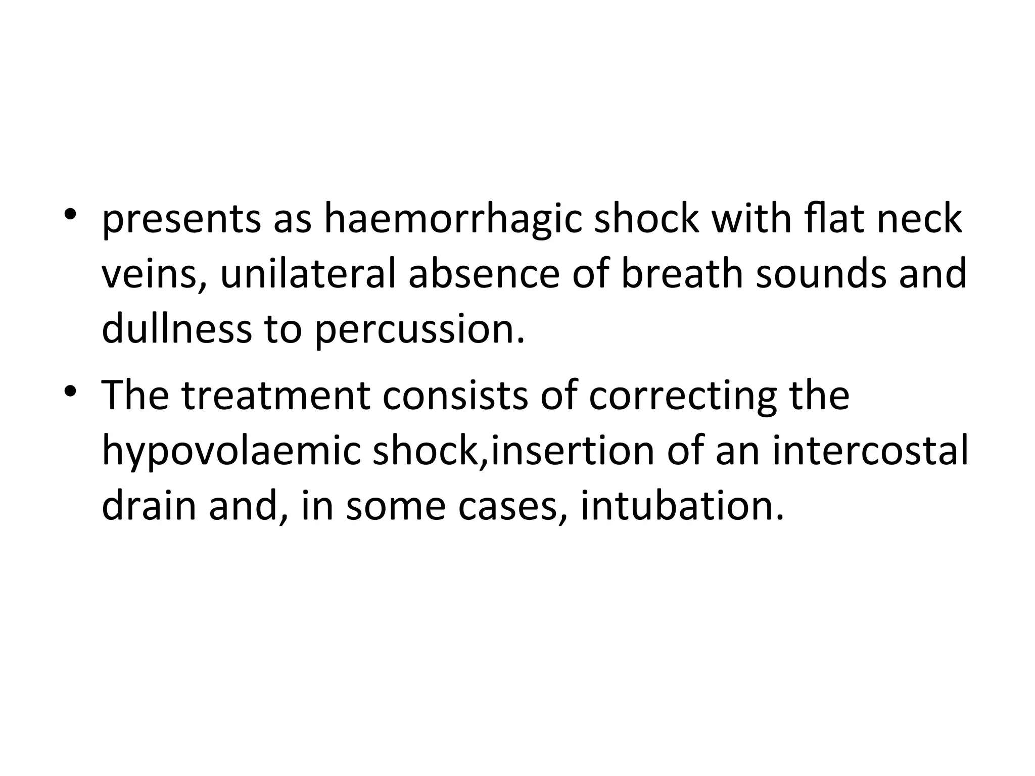 • presents as haemorrhagic shock with ﬂat neck
veins, unilateral absence of breath sounds and
dullness to percussion.
• The treatment consists of correcting the
hypovolaemic shock,insertion of an intercostal
drain and, in some cases, intubation.

 