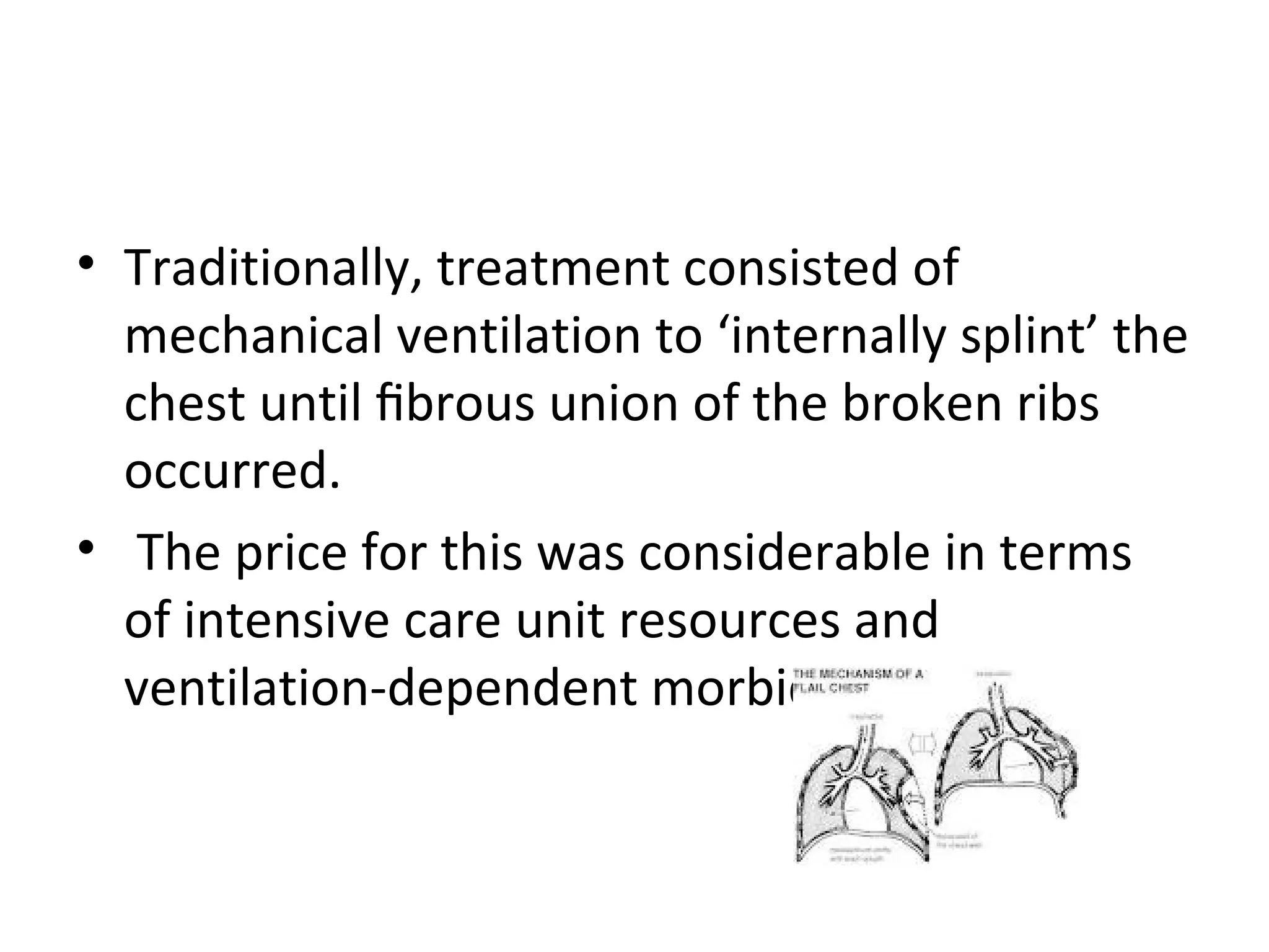 • Traditionally, treatment consisted of
mechanical ventilation to ‘internally splint’ the
chest until ﬁbrous union of the broken ribs
occurred.
• The price for this was considerable in terms
of intensive care unit resources and
ventilation-dependent morbidity

 