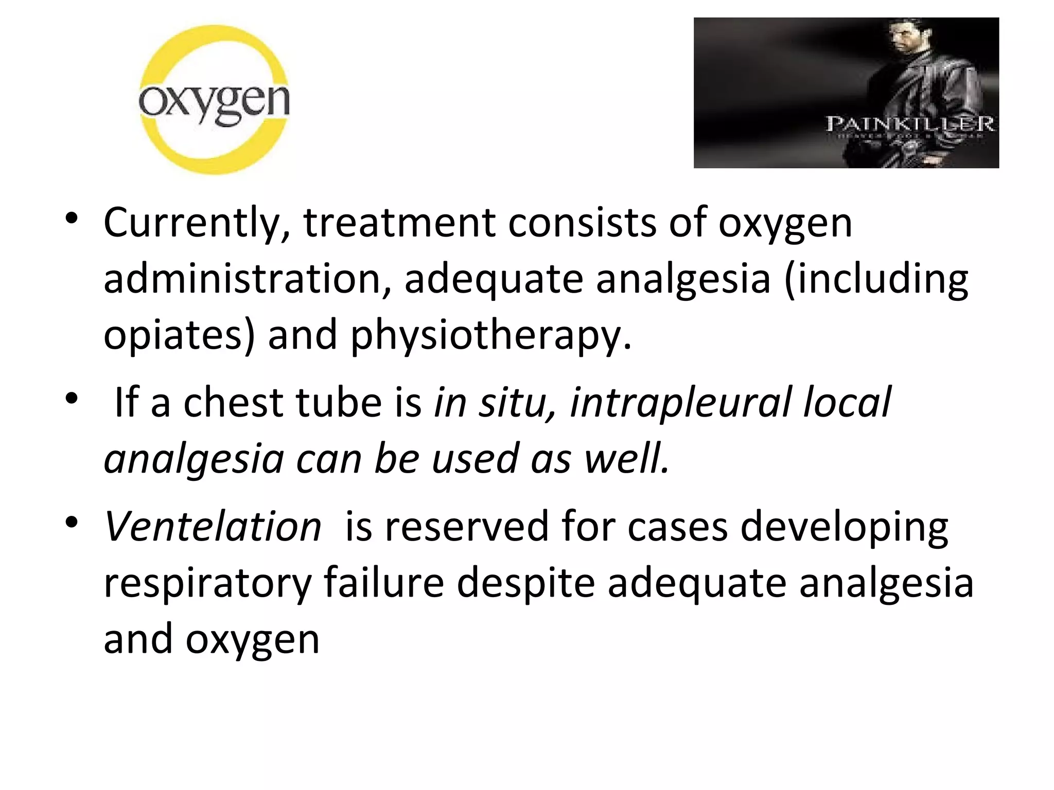 • Currently, treatment consists of oxygen
administration, adequate analgesia (including
opiates) and physiotherapy.
• If a chest tube is in situ, intrapleural local
analgesia can be used as well.
• Ventelation is reserved for cases developing
respiratory failure despite adequate analgesia
and oxygen

 