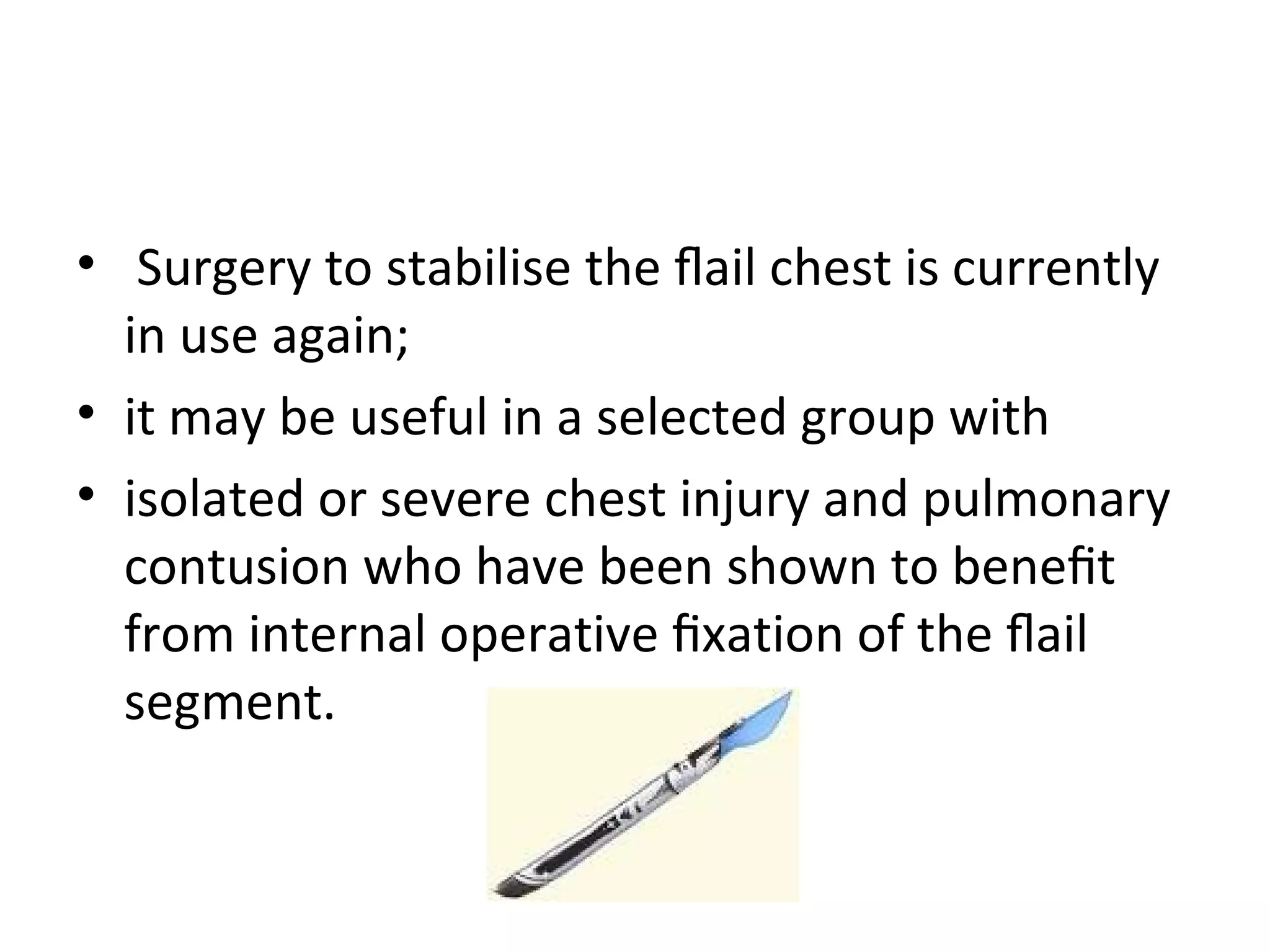 • Surgery to stabilise the ﬂail chest is currently
in use again;
• it may be useful in a selected group with
• isolated or severe chest injury and pulmonary
contusion who have been shown to beneﬁt
from internal operative ﬁxation of the ﬂail
segment.

 