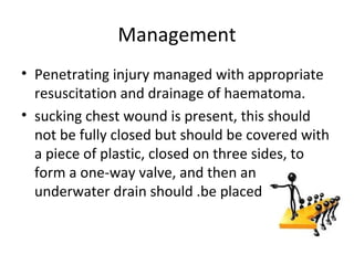Management
• Penetrating injury managed with appropriate
resuscitation and drainage of haematoma.
• sucking chest wound is present, this should
not be fully closed but should be covered with
a piece of plastic, closed on three sides, to
form a one-way valve, and then an
underwater drain should .be placed

 
