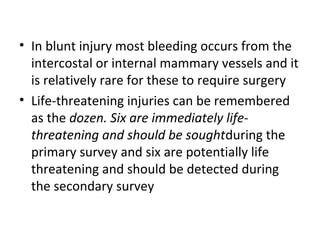 • In blunt injury most bleeding occurs from the
intercostal or internal mammary vessels and it
is relatively rare for these to require surgery
• Life-threatening injuries can be remembered
as the dozen. Six are immediately lifethreatening and should be soughtduring the
primary survey and six are potentially life
threatening and should be detected during
the secondary survey

 