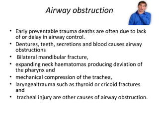 Airway obstruction
• Early preventable trauma deaths are often due to lack
of or delay in airway control.
• Dentures, teeth, secretions and blood causes airway
obstructions
• Bilateral mandibular fracture,
• expanding neck haematomas producing deviation of
the pharynx and
• mechanical compression of the trachea,
• laryngealtrauma such as thyroid or cricoid fractures
and
• tracheal injury are other causes of airway obstruction.

 