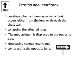 Tension pneumothorax
• develops when a ‘one-way valve’ airleak
occurs either from the lung or through the
chest wall.
• collapsing the affected lung.
• The mediastinum is displaced to the opposite
side,
• decreasing venous return and
• compressing the opposite lung.

 