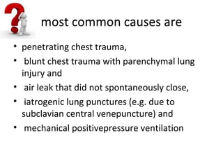most common causes are
• penetrating chest trauma,
• blunt chest trauma with parenchymal lung
injury and
• air leak that did not spontaneously close,
• iatrogenic lung punctures (e.g. due to
subclavian central venepuncture) and
• mechanical positivepressure ventilation

 