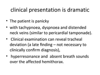 clinical presentation is dramatic
• The patient is panicky
• with tachypnoea, dyspnoea and distended
neck veins (similar to pericardial tamponade).
• Clinical examination can reveal tracheal
deviation (a late ﬁnding – not necessary to
clinically conﬁrm diagnosis),
• hyperresonance and absent breath sounds
over the affected hemithorax.

 