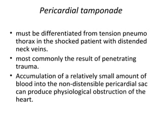 Pericardial tamponade
• must be differentiated from tension pneumo
thorax in the shocked patient with distended
neck veins.
• most commonly the result of penetrating
trauma.
• Accumulation of a relatively small amount of
blood into the non-distensible pericardial sac
can produce physiological obstruction of the
heart.

 