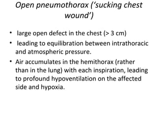Open pneumothorax (‘sucking chest
wound’)
• large open defect in the chest (> 3 cm)
• leading to equilibration between intrathoracic
and atmospheric pressure.
• Air accumulates in the hemithorax (rather
than in the lung) with each inspiration, leading
to profound hypoventilation on the affected
side and hypoxia.

 