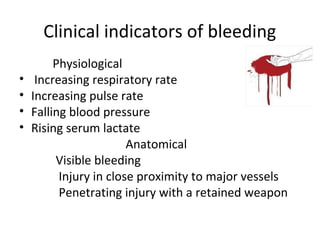 Clinical indicators of bleeding
•
•
•
•

Physiological
Increasing respiratory rate
Increasing pulse rate
Falling blood pressure
Rising serum lactate
Anatomical
Visible bleeding
Injury in close proximity to major vessels
Penetrating injury with a retained weapon

 